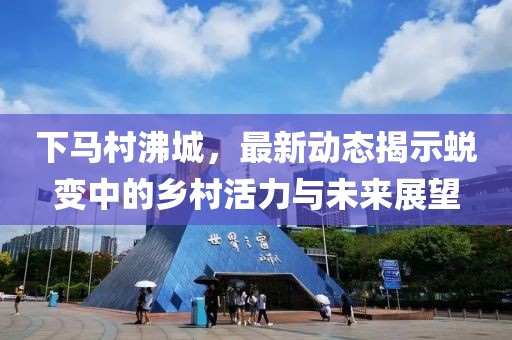 下馬村沸城，最新動態(tài)揭示蛻變中的鄉(xiāng)村活力與未來展望