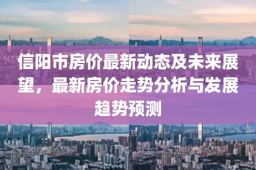 信陽市房價(jià)最新動態(tài)及未來展望，最新房價(jià)走勢分析與發(fā)展趨勢預(yù)測