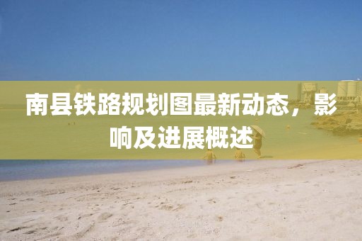 南縣鐵路規(guī)劃圖最新動(dòng)態(tài)，影響及進(jìn)展概述