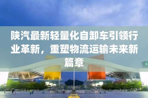陜汽最新輕量化自卸車引領(lǐng)行業(yè)革新，重塑物流運(yùn)輸未來(lái)新篇章