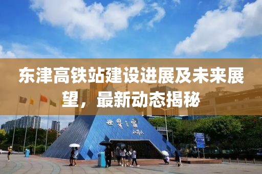 東津高鐵站建設(shè)進(jìn)展及未來展望，最新動(dòng)態(tài)揭秘