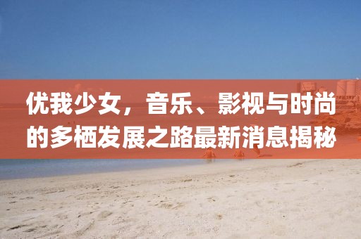優(yōu)我少女，音樂、影視與時(shí)尚的多棲發(fā)展之路最新消息揭秘