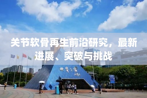 關(guān)節(jié)軟骨再生前沿研究，最新進展、突破與挑戰(zhàn)