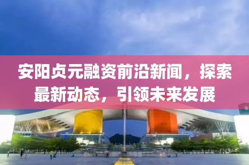 安陽(yáng)貞元融資前沿新聞，探索最新動(dòng)態(tài)，引領(lǐng)未來(lái)發(fā)展