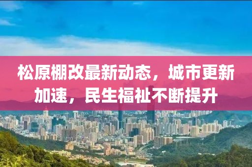 松原棚改最新動態(tài)，城市更新加速，民生福祉不斷提升