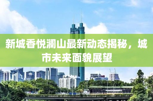 新城香悅瀾山最新動態(tài)揭秘，城市未來面貌展望