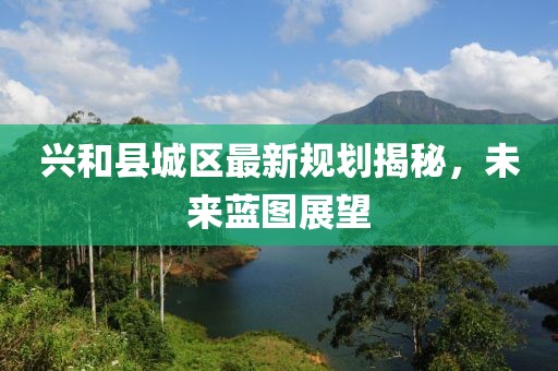 興和縣城區(qū)最新規(guī)劃揭秘，未來藍圖展望