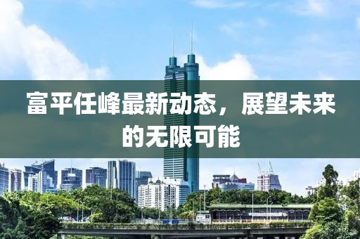 富平任峰最新動(dòng)態(tài)，展望未來(lái)的無(wú)限可能