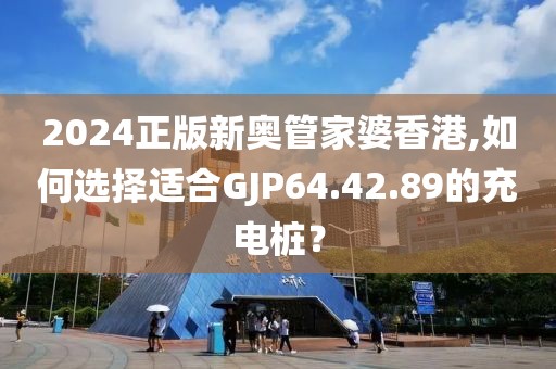 2024正版新奧管家婆香港,如何選擇適合GJP64.42.89的充電樁？