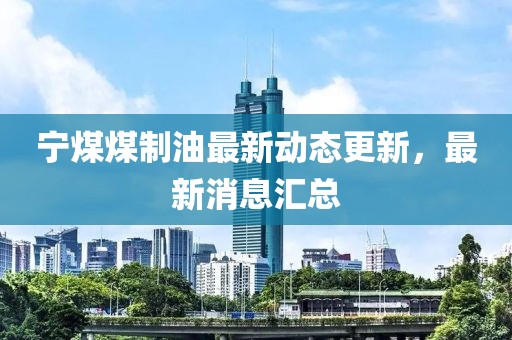 寧煤煤制油最新動(dòng)態(tài)更新，最新消息匯總