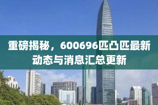 重磅揭秘，600696匹凸匹最新動(dòng)態(tài)與消息匯總更新