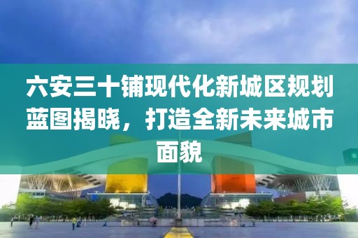 六安三十鋪現(xiàn)代化新城區(qū)規(guī)劃藍(lán)圖揭曉，打造全新未來(lái)城市面貌