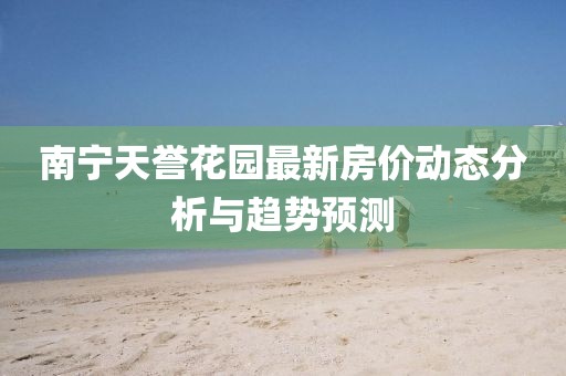 南寧天譽花園最新房價動態(tài)分析與趨勢預(yù)測