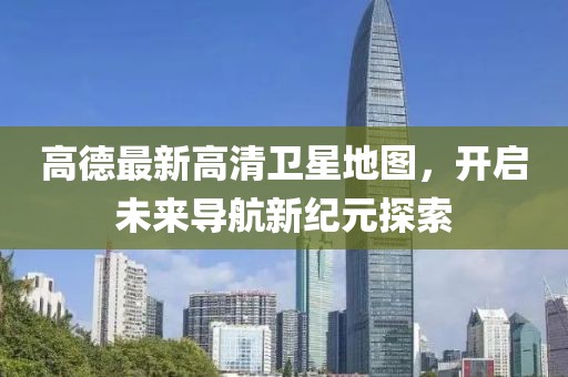 高德最新高清衛(wèi)星地圖，開啟未來導(dǎo)航新紀(jì)元探索