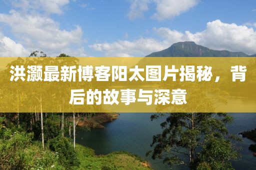 洪灝最新博客陽(yáng)太圖片揭秘，背后的故事與深意