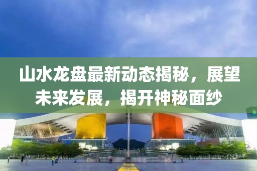 山水龍盤最新動(dòng)態(tài)揭秘，展望未來發(fā)展，揭開神秘面紗