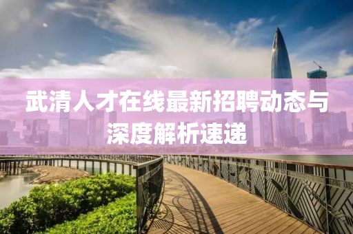 武清人才在線最新招聘動態(tài)與深度解析速遞