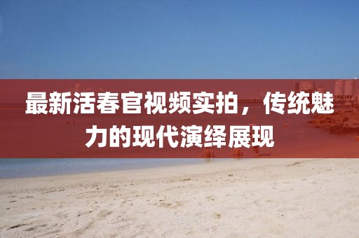 最新活春官視頻實(shí)拍，傳統(tǒng)魅力的現(xiàn)代演繹展現(xiàn)