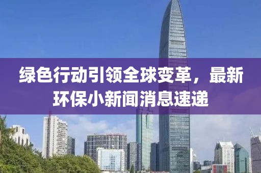 綠色行動引領(lǐng)全球變革，最新環(huán)保小新聞消息速遞