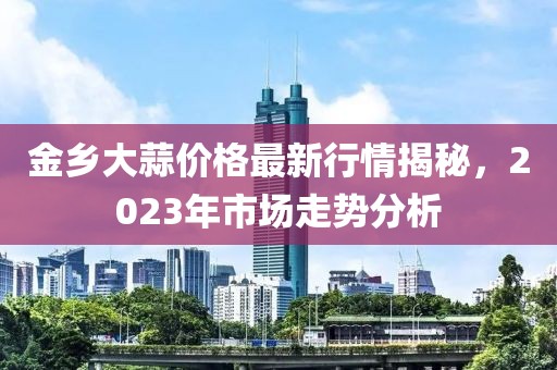 金鄉(xiāng)大蒜價格最新行情揭秘，2023年市場走勢分析
