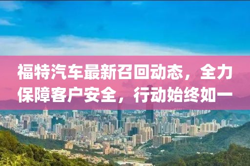福特汽車最新召回動態(tài)，全力保障客戶安全，行動始終如一
