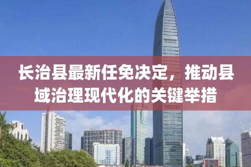 長治縣最新任免決定，推動(dòng)縣域治理現(xiàn)代化的關(guān)鍵舉措