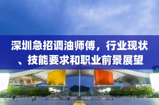深圳急招調(diào)油師傅，行業(yè)現(xiàn)狀、技能要求和職業(yè)前景展望