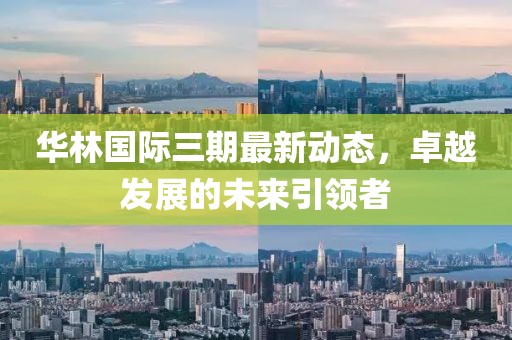 華林國際三期最新動態(tài)，卓越發(fā)展的未來引領(lǐng)者