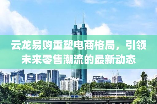 云龍易購重塑電商格局，引領(lǐng)未來零售潮流的最新動態(tài)