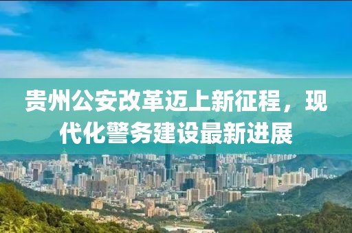 貴州公安改革邁上新征程，現(xiàn)代化警務(wù)建設(shè)最新進(jìn)展