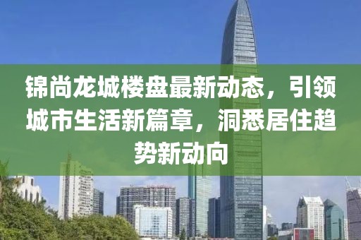 錦尚龍城樓盤最新動態(tài)，引領(lǐng)城市生活新篇章，洞悉居住趨勢新動向