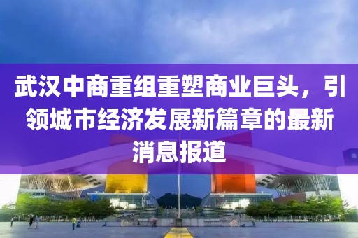 武漢中商重組重塑商業(yè)巨頭，引領(lǐng)城市經(jīng)濟(jì)發(fā)展新篇章的最新消息報(bào)道