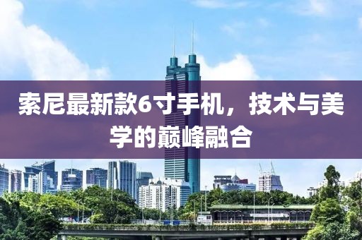 索尼最新款6寸手機(jī)，技術(shù)與美學(xué)的巔峰融合