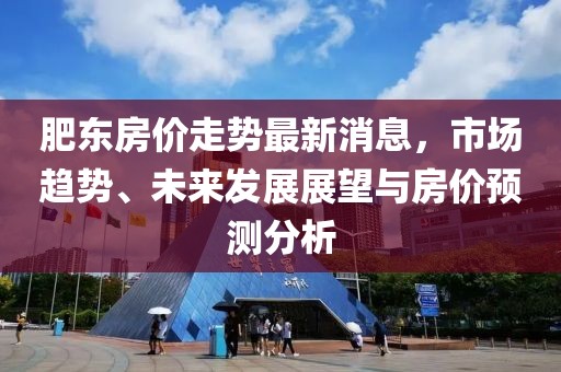 肥東房價走勢最新消息，市場趨勢、未來發(fā)展展望與房價預(yù)測分析