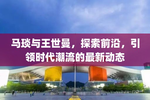 馬琰與王世曼，探索前沿，引領時代潮流的最新動態(tài)