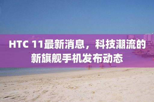 HTC 11最新消息，科技潮流的新旗艦手機發(fā)布動態(tài)