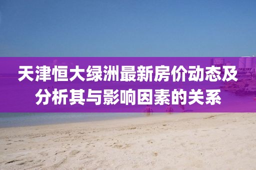 天津恒大綠洲最新房?jī)r(jià)動(dòng)態(tài)及分析其與影響因素的關(guān)系