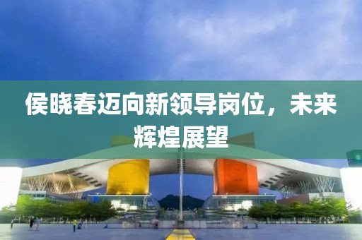 侯曉春邁向新領(lǐng)導(dǎo)崗位，未來輝煌展望