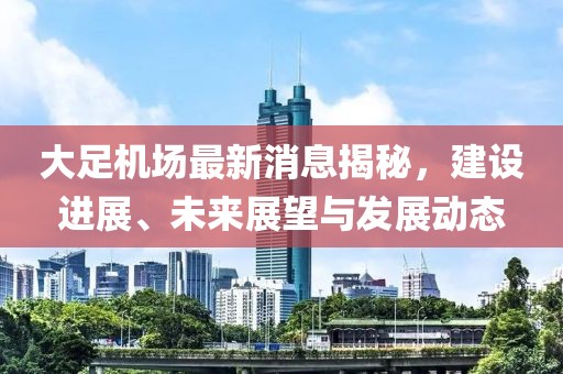 大足機場最新消息揭秘，建設(shè)進展、未來展望與發(fā)展動態(tài)