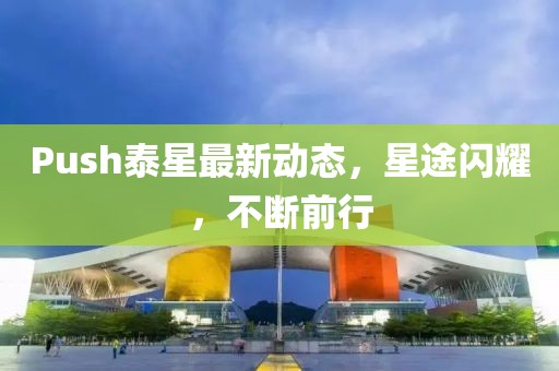 Push泰星最新動態(tài)，星途閃耀，不斷前行
