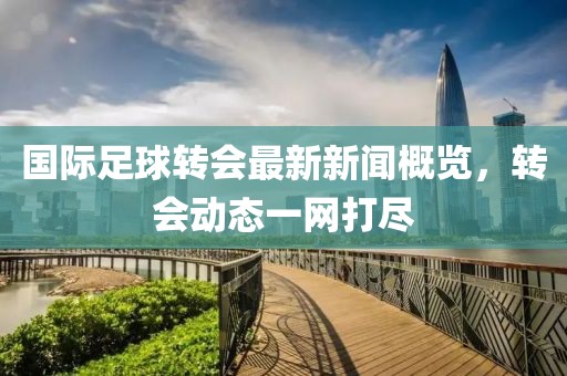 國際足球轉(zhuǎn)會最新新聞概覽，轉(zhuǎn)會動態(tài)一網(wǎng)打盡