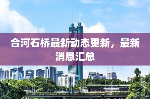 合河石橋最新動(dòng)態(tài)更新，最新消息匯總
