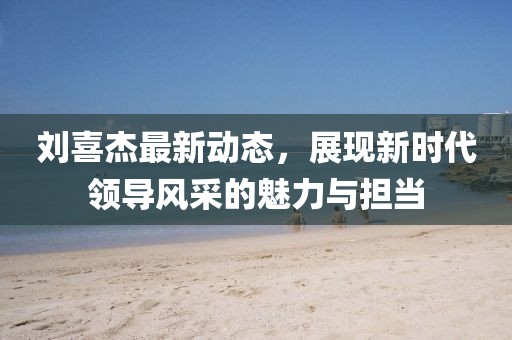 劉喜杰最新動(dòng)態(tài)，展現(xiàn)新時(shí)代領(lǐng)導(dǎo)風(fēng)采的魅力與擔(dān)當(dāng)