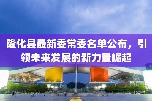 隆化縣最新委常委名單公布，引領(lǐng)未來(lái)發(fā)展的新力量崛起