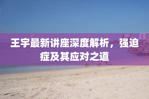 王宇最新講座深度解析，強(qiáng)迫癥及其應(yīng)對(duì)之道