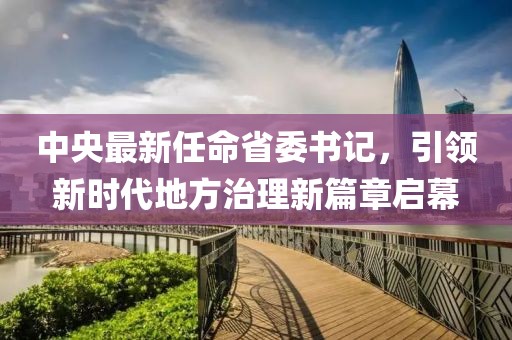 中央最新任命省委書記，引領新時代地方治理新篇章啟幕