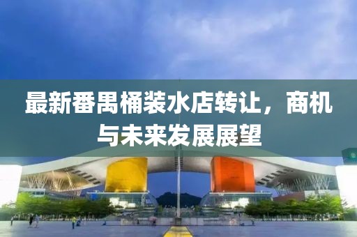 最新番禺桶裝水店轉(zhuǎn)讓，商機(jī)與未來發(fā)展展望