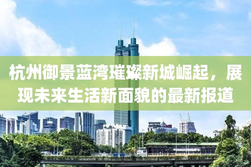 杭州御景藍(lán)灣璀璨新城崛起，展現(xiàn)未來生活新面貌的最新報道