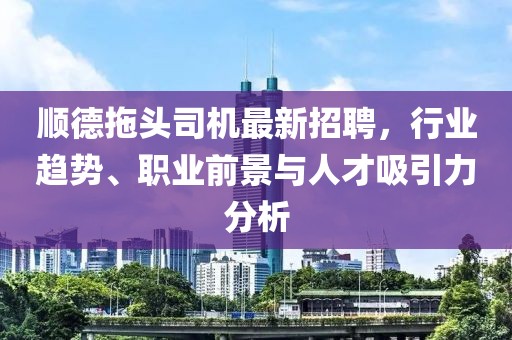 順德拖頭司機(jī)最新招聘，行業(yè)趨勢、職業(yè)前景與人才吸引力分析