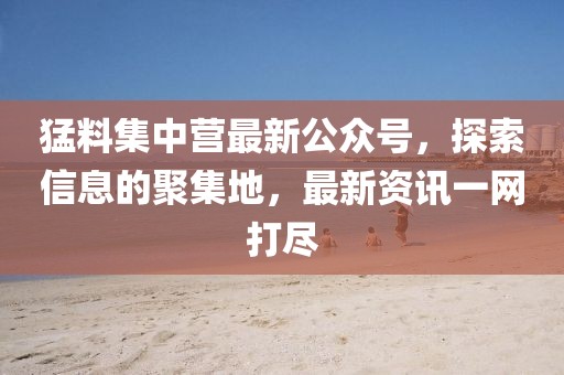 猛料集中營最新公眾號，探索信息的聚集地，最新資訊一網(wǎng)打盡